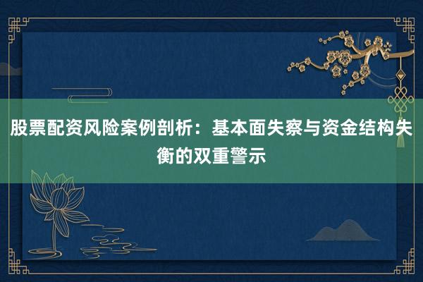 股票配资风险案例剖析：基本面失察与资金结构失衡的双重警示