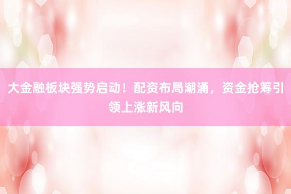 大金融板块强势启动！配资布局潮涌，资金抢筹引领上涨新风向