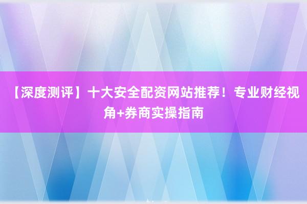 【深度测评】十大安全配资网站推荐！专业财经视角+券商实操指南