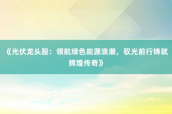 《光伏龙头股：领航绿色能源浪潮，驭光前行铸就辉煌传奇》