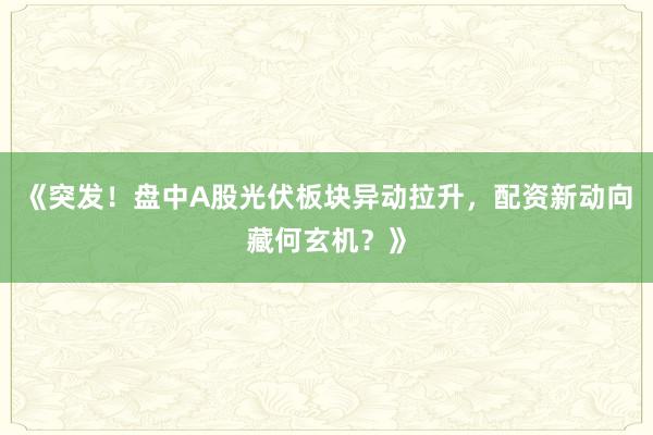 《突发！盘中A股光伏板块异动拉升，配资新动向藏何玄机？》