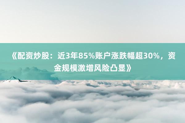 《配资炒股：近3年85%账户涨跌幅超30%，资金规模激增风险凸显》