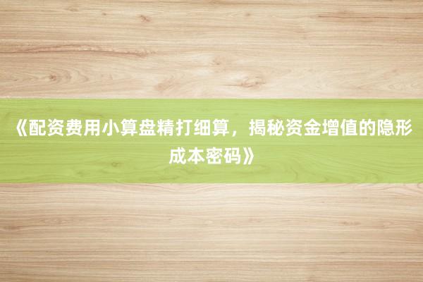 《配资费用小算盘精打细算，揭秘资金增值的隐形成本密码》