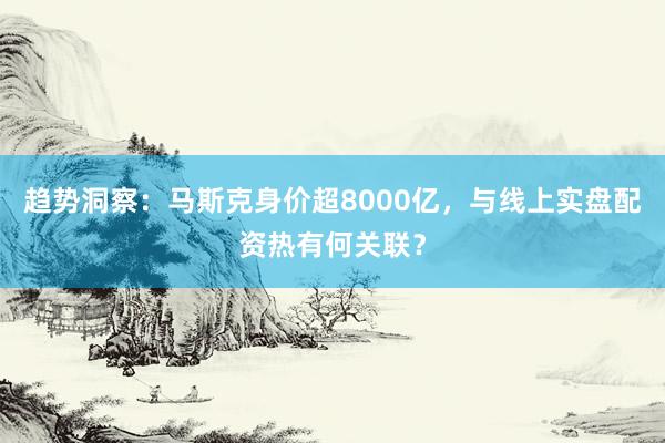 趋势洞察:马斯克身价超8000亿,与线上实盘配资热有何关联?