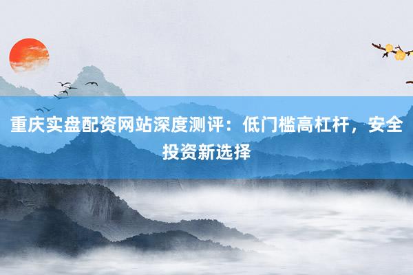 重庆实盘配资网站深度测评：低门槛高杠杆，安全投资新选择
