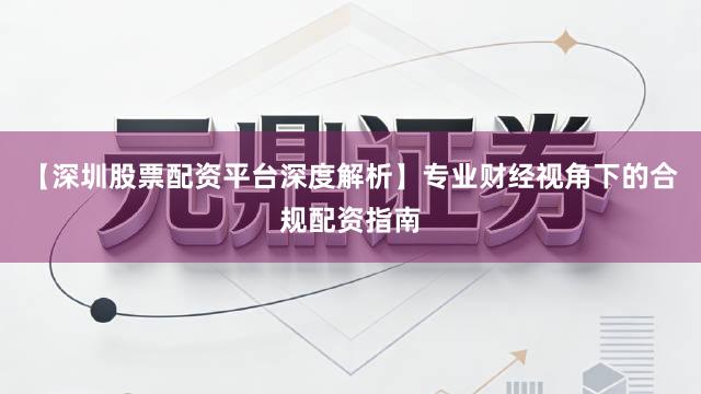 【深圳股票配资平台深度解析】专业财经视角下的合规配资指南