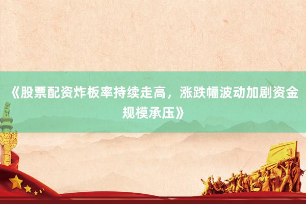 《股票配资炸板率持续走高,涨跌幅波动加剧资金规模承压》