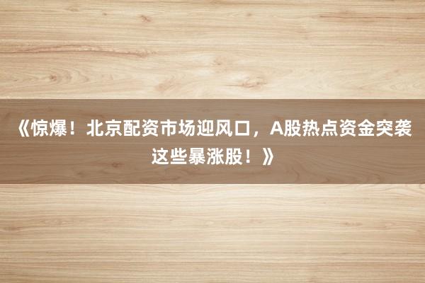 《惊爆!北京配资市场迎风口,A股热点资金突袭这些暴涨股!》