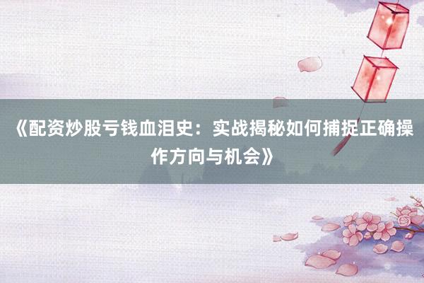 《配资炒股亏钱血泪史：实战揭秘如何捕捉正确操作方向与机会》
