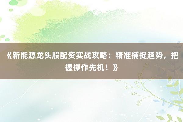 《新能源龙头股配资实战攻略：精准捕捉趋势，把握操作先机！》