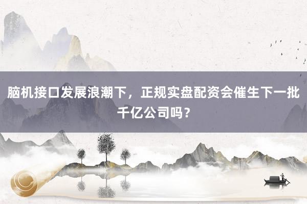脑机接口发展浪潮下，正规实盘配资会催生下一批千亿公司吗？