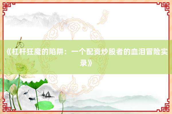 《杠杆狂魔的陷阱：一个配资炒股者的血泪冒险实录》