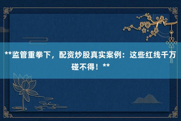 **监管重拳下，配资炒股真实案例：这些红线千万碰不得！**