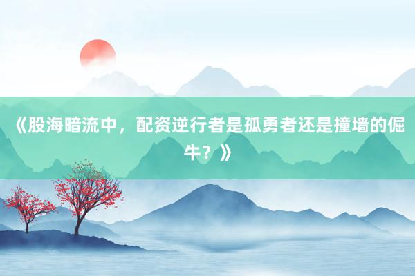 《股海暗流中，配资逆行者是孤勇者还是撞墙的倔牛？》
