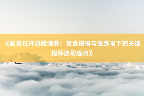 《配资杠杆风险测算：资金规模与涨跌幅下的关键指标波动趋势》